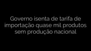​Governo isenta de tarifa de importação quase mil produtos sem produção nacional 
